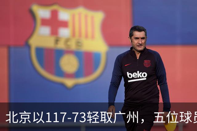 北京以117-73轻取广州，五位球员表现出色，张才仁状态堪忧